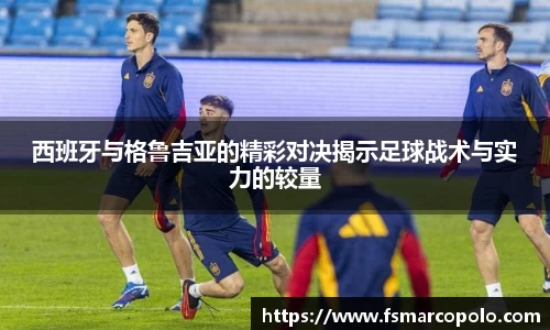 西班牙与格鲁吉亚的精彩对决揭示足球战术与实力的较量